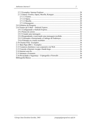 Ambientes Internet I                                                                                               2


    2.7.2 Exemplos: Internet Explorer ............................................................................ 28
    2.7.3 Outros: Firefox, Opera, Mozilla, Konquer....................................................... 28
       2.7.3.1 Firefox....................................................................................................... 28
       2.7.3.2 Opera......................................................................................................... 28
       2.7.3.3 Mozilla ...................................................................................................... 29
       2.7.3.4 Konqueror ................................................................................................. 29
 2.8 Utilitários de Pesquisa............................................................................................. 29
 2.9 Clientes de E-Mail – Outlook Express.................................................................... 30
    2.9.1 Configurando o Outlook Express..................................................................... 31
    2.9.2 Pastas de correio .............................................................................................. 32
    2.9.3 Criando uma mensagem................................................................................... 32
    2.9.4 Respondendo e reenviando uma mensagem recebida...................................... 32
    2.9.5 Utilizando e Gerenciando o Catálogo de Endereços........................................ 33
    2.9.6 Filtrando os e-mails recebidos ......................................................................... 34
 2.10 Clientes ICQ - Exemplos ...................................................................................... 34
 2.11 Bate-Papo (IRC) - Exemplos ................................................................................ 35
 2.12 Comércio eletrônico e uso corporativo da Web.................................................... 35
 2.13 Conexão à Internet via ppp e banda larga............................................................. 36
 2.14 Internet sem-fio..................................................................................................... 36
 2.15 Intranets e Extranets.............................................................................................. 36
 2.16 Privacidade e Segurança – Criptografia e Firewalls ............................................. 38
 Bibliografia Básica: ...................................................................................................... 39




Jorge Juan Zavaleta Gavidia, 2005                                         jorgejzg@posgrad.nce.ufrj.br
 