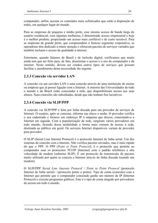 Ambientes Internet I                                                             20


computador, enfim, acessar os conteúdos mais sofisticados que estão à disposição de
todos, em qualquer lugar do mundo.

Para as empresas de pequeno e médio porte, esse mesmo acesso de banda larga do
usuário residencial, com algumas melhorias, é denominado acesso empresarial e hoje
é o melhor produto, propiciando um acesso mais confiável e de custo razoável. Para
as empresas de grande porte, que compreendem o famoso segmento corporativo, as
operadoras têm dedicado a maior atenção e oferecem pacotes de serviços variados que
também incluem o acesso de qualidade à internet.

Entretanto, quando falamos de Brasil e de inclusão digital, verificamos que muito
ainda tem que ser feito para, de fato, disseminar o acesso e o uso do computador e da
internet. Neste sentido, devem ser criados outros tipos de serviços que possam
facilitar o atendimento desta necessidade tão urgente.

2.3.3 Conexão via servidor LAN
A conexão via um servidor LAN é uma conexão através de uma instituição de ensino
ou empresa que já possui ligação com a Internet. A maioria das Universidades de todo
o mundo e do Brasil estão conectadas à rede, que disponibilizam acesso aos seus
alunos. Suas conexões são subsidiadas, desde que não tenham fins lucrativos.

2.3.4 Conexão via SLIP/PPP
A conexão via SLIP/PPP é feita por linha discada para um provedor de serviços de
Internet. O usuário, após se conectar, informa sua chave e senha. O provedor verifica
o seu cadastrado e fornece um endereço IP à máquina que discou, conectando-a a
Internet em seguida. Com a popularização da rede, surgiram vários provedores em
todo mundo, fazendo dessa modalidade a forma mais comum de acesso à rede,
destinada ao público em geral. Os serviços Internet disponíveis variam de provedor
para provedor.

O SLIP (Serial Line Internet Protocol) é o protocolo Internet de linha serial. Um dos
sistemas de conexão com a Internet. Não verifica pacotes enviados, mas é mais rápido
do que o PPP. O PPP (Point to Point Protocol), é o protocolo que permite ao
computador usar os protocolos TCI/IP (Internet) com o padrão telefônico e alta
velocidade de modem (substitui SLIP). É um protocolo de transmissão de pacotes
muito utilizado por quem se conecta a Internet através de linha discada (usando um
modem).

O SLIP/PPP Serial Line Internet Protocol / Point to Point Protocol (protocolo
Internet de linha serial) / (protocolo ponto a ponto). Tipo de conta (conexão) com a
Internet que permite que o computador conectado ganhe um número de IP (Internet
Protocol) e execute programas gráficos. Este é o tipo de conta alugado por provedores
de acesso em todo o mundo.




Jorge Juan Zavaleta Gavidia, 2005                  jorgejzg@posgrad.nce.ufrj.br
 