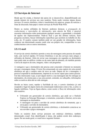 Ambientes Internet I                                                               22


2.5 Serviços de Internet
Desde que foi criada, a Internet não parou de se desenvolver, disponibilizando um
grande número de serviços aos seus usuários. Nesta seção veremos alguns desses
serviços: O correio eletrônico, telnet e transferência de arquivos, grupos de notícias e
listas de discussão, bate-papo e outros serviços da World Wide Web.

Dentre as muitas utilidades da Internet, podemos destacar, a propagação do
conhecimento e intercâmbio de informações, pois através da Web, é possível
encontrar informações sobre praticamente qualquer assunto, a quantidade e variedade
de opções são impressionantes. Pode-se ficar a par das últimas notícias, fazer
pesquisas escolares, buscar informações específicas que auxiliem no trabalho do dia-
a-dia, etc. O usuário comum também pode ser um gerador de informações, basta
conhecer um determinado assunto, pode criar seu próprio site, compartilhar os seus
conhecimentos com os outros internautas.

2.5.1 E-mail
O serviço de correio eletrônico permite a troca de mensagens entre pessoas do mundo
todo, com incrível rapidez. O Correio Eletrônico é um dos serviços mais antigos e
utilizados da Internet. Além de enviar suas mensagens em segundos ao destinatário
(que pode estar no edifício vizinho ou do outro lado do planeta), ele também permite
o envio de arquivos de sons, imagens, vídeo e até programas.

A vantagem é que o destinatário não precisa estar conectado à Internet no momento
em que a mensagem chega. O texto fica armazenado em uma espécie de caixa postal
eletrônica até que o usuário entre de novo na rede. Depois de ler a mensagem, é
possível respondê-la imediatamente, imprimi-la ou enviar cópias para outras pessoas.
Um fato interessante é que, se por algum motivo a sua mensagem não for entregue ao
destinatário, ela retorna para a sua caixa postal, contendo, no cabeçalho, informações
sobre os motivos dela não ter sido entregue.

Devido ao baixo custo, rapidez e facilidade de uso, o correio eletrônico já está
ocupando o lugar de alguns meios de comunicação tradicionais como o fax, a carta e a
ligação telefônica. Veja na figura abaixo, como ocorre o fluxo de informações entre
dois usuários:

   •   Utilizando um gerenciador de correio eletrônico, que pode ser o Outlook
       Express ou Netscape Messenger, o remetente, conectado a Internet, envia uma
       mensagem ao destinatário.
   •   A mensagem vai para o servidor de correio eletrônico do remetente, que a
       envia para o servidor do destinatário.
   •   Utilizando um gerenciador de correio eletrônico, o destinatário conecta-se ao
       seu servidor e pega a mensagem.

Todos os usuários deste serviço possuem um endereço eletrônico, também
denominado e-mail. Esta identificação é única, não podem existir dois endereços
iguais. De um modo geral, o e-mail tem o seguinte formato:



Jorge Juan Zavaleta Gavidia, 2005                    jorgejzg@posgrad.nce.ufrj.br
 