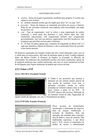 Ambientes Internet I                                                                23


                              usuario@provedor.com.br

   •   usuário : Nome do usuário (geralmente escolhido pelo próprio). É escrita sem
       espaços e sem acentos;
   •   @ : símbolo chamado arroba, que em inglês quer dizer "at", ou seja, "em";
   •   provedor : Nome da empresa ou instituição provedora de acesso a Internet.
       Pode ser um provedor comercial, uma empresa, uma universidade, um órgão
       do governo, etc.
   •   com : Tipo de organização, 'com' se refere a uma organização de caráter
       comercial, a maior parte dos domínios é .com. Outros tipos são: 'edu'
       (instituição educacional), 'mil' (organização militar), 'gov' (organização
       governamental), 'org' (em sua maioria, organizações sem fins lucrativos), 'net'
       (empresas que provêem serviços para a Internet).
   •   br : O final .br indica apenas que o domínio foi registrado no Brasil ("br" é a
       sigla que identifica o Brasil na Internet), e não a localização física do servidor,
       como muitos pensam.

Os domínios registrados nos Estados Unidos não têm o final indicando o país; isso só
é valido para os outros países. São mais de duzentas siglas no total. Conheça algumas
delas: uk (Reino Unido), fr (França), jp (Japão), ca (Canadá), ru (Rússia), de
(Alemanha). Os endereços são usualmente escritos com letras minúsculas, apesar de
já surgirem endereços que contêm maiúsculas, mas isso só causa transtornos na hora
de divulgação, pois fogem totalmente do padrão que existiu até hoje.

2.5.2 Telnet e FTP

2.5.2.1 TELNET (Terminal Virtual)

                                        O Telnet é um protocolo que permite a
                                        operação em um sistema remoto através de
                                        uma sessão de terminal. Com isso, a
                                        aplicação servidora recebe as teclas
                                        acionadas no terminal remoto como se fosse
                                        local. Utiliza a porta 23 do TCP. O
                                        TELNET oferece três serviços: Definição de
                                        um terminal virtual de rede, Negociação de
opções (modo de operação, eco, etc.) e Transferência de dados.

2.5.2.2 FTP (File Transfer Protocol)

                                                Provê serviços de transferência,
                                                renomeação e eliminação de arquivos,
                                                além da criação, modificação e
                                                exclusão de diretórios. Para sua
                                                operação, são mantidas duas conexões:
                                                uma de dados e outra de controle. Não
                                                implementa segurança, o que deixa
                                                para o TCP, exceto as requisições de
                                                senhas de acesso a determinados


Jorge Juan Zavaleta Gavidia, 2005                     jorgejzg@posgrad.nce.ufrj.br
 