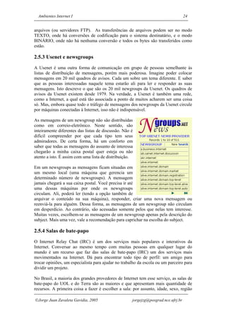 Ambientes Internet I                                                              24


arquivos (ou servidores FTP). As transferências de arquivos podem ser no modo
TEXTO, onde há conversões de codificação para o sistema destinatário, e o modo
BINÁRIO, onde não há nenhuma conversão e todos os bytes são transferidos como
estão.

2.5.3 Usenet e newsgroups
A Usenet é uma outra forma de comunicação em grupo de pessoas semelhante às
listas de distribuição de mensagens, porém mais poderosa. Imagine poder colocar
mensagens em 20 mil quadros de avisos. Cada um sobre um tema diferente. E saber
que as pessoas interessadas naquele tema estarão ali para ler e responder as suas
mensagens. Isto descreve o que são os 20 mil newgroups da Usenet. Os quadros de
avisos da Usenet existem desde 1979. Na verdade, a Usenet é também uma rede,
como a Internet, a qual está tão associada a ponto de muitos acharem ser uma coisa
só. Mas, embora quase todo o tráfego de mensagens dos newgroups da Usenet circule
por máquinas conectadas à Internet, isso não é indispensável.

As mensagens de um newsgroup não são distribuídas
como em correio-eletrônico. Neste sentido, são
inteiramente diferentes das listas de discussão. Não é
difícil compreender por que cada tipo tem seus
admiradores. De certa forma, há um conforto em
saber que todas as mensagens do assunto de interessa
chegarão a minha caixa postal quer esteja ou não
atento a isto. É assim com uma lista de distribuição.

Em um newsgroups as mensagens ficam situadas em
um mesmo local (uma máquina que gerencia um
determinado número de newsgroups). A mensagem
jamais chegará a sua caixa postal. Você precisa ir até
uma dessas máquinas por onde os newsgroups
circulam. Ali, poderá ler (tendo a opção também de
arquivar o conteúdo na sua máquina), responder, criar uma nova mensagem ou
reenviá-la para alguém. Dessa forma, as mensagens de um newsgroup não circulam
em desperdício. Ao contrário, são acessadas somente pelos que nelas tem interesse.
Muitas vezes, escolhem-se as mensagens de um newsgroup apenas pela descrição do
subject. Mais uma vez, vale a recomendação para caprichar na escolha do subject.

2.5.4 Salas de bate-papo
O Internet Relay Chat (IRC) é um dos serviços mais populares e interativos da
Internet. Conversar ao mesmo tempo com muitas pessoas em qualquer lugar do
mundo é um recurso que faz das salas de bate-papo (IRC) um dos serviços mais
movimentados na Internet. Dá para encontrar todo tipo de perfil: um amigo para
trocar opiniões, um especialista para ajudar no trabalho da escola ou um parceiro para
dividir um projeto.

No Brasil, a maioria dos grandes provedores de Internet tem esse serviço, as salas de
bate-papo do UOL e do Terra são as maiores e que apresentam mais quantidade de
recursos. A primeira coisa a fazer é escolher a sala: por assunto, idade, sexo, região

Jorge Juan Zavaleta Gavidia, 2005                   jorgejzg@posgrad.nce.ufrj.br
 