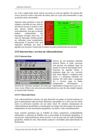 Ambientes Internet I                                                               25


etc. Com a opção feita, basta colocar seu nome ou criar um apelido. Na maioria das
vezes é possível visitar a sala antes de entrar, para ver o que está acontecendo e o que
as pessoas estão conversando.

Algumas salas permitem a troca de
imagens e inclusão de sons, além de
um recurso em que o usuário e mais
uma pessoa podem conversar
reservadamente, sem que os demais
tenham       conhecimento       das
mensagens trocadas entre eles. As
salas de bate-papo também podem
ser utilizadas como complemento
educacional. É possível criar uma
específica definindo um tema e
agendar esse encontro virtual com os alunos ou outros profissionais da sua área.

2.5.5 Internet-fone e serviços de videoconferência
2.5.5.1 Internet-fone

                                                Através de um programa chamado
                                                Internet Phone se pode conversar
                                                com pessoas em qualquer lugar do
                                                mundo ao custo de uma ligação local.
                                                Funciona da seguinte forma: o
                                                programa pega sua voz, converte
                                                para sinais digitais e compacta estes
                                                sinais, e o programa transmite via
                                                Internet. Do outro lado, o programa
                                                faz o inverso: pega os dados
                                                compactados,       descompacta      e
converte de volta para analógico de modo que o destinatário consiga ouvir sua voz. E
vice-e-versa. Pode-se ter uma conversa internacional ao custo de uma simples ligação
ao seu provedor Internet.

2.5.5.2 Videoconferência

Uma videoconferência consiste em uma discussão em grupo ou pessoa-a-pessoa na
qual os participantes estão em locais diferentes, mas podem ver e ouvir uns aos outros
como se estivessem reunidos em um único local. Os sistemas interpessoais de
videoconferência possibilitam a comunicação em tempo real entre grupos de pessoas,
independente de suas localizações geográficas, em áudio e vídeo simultaneamente.

Esses sistemas permitem que se trabalhe de forma cooperativa, compartilhando
informações e materiais de trabalho sem a necessidade de locomoção geográfica. A
maioria das videoconferências atuais envolve o uso de uma sala em cada localidade
geográfica, dotada de uma vídeo-câmera especial e facilidades para apresentação de
documentos.


Jorge Juan Zavaleta Gavidia, 2005                    jorgejzg@posgrad.nce.ufrj.br
 