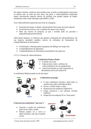 Ambientes Internet I                                                              26


Em alguns sistemas, simula-se uma reunião como se todos os participantes estivessem
na mesma sala, ao redor de uma mesa. Em geral, a videoconferência tradicional
requer interconexão especial através do telefone com grande largura de banda.
Atualmente estão sendo utilizadas redes ISDN e ATM.

Usar videoconferência apresenta uma série de vantagens:

   •   Economia de tempo, evitando o deslocamento físico para um local especial.
   •   Economia de recursos, com a redução dos gastos com viagens.
   •   Mais um recurso de pesquisa, já que a reunião pode ser gravada e
       disponibilizada posteriormente.

Além destes aspectos, os softwares que apóiam a realização da videoconferência, em
sua maioria, permitem também, através da utilização de ferramentas de
compartilhamento de documentos:

   •   Visualização e alteração pelos integrantes do diálogo em tempo real.
   •   Compartilhamento de aplicações.
   •   Compartilhamento de informações (transferência de arquivos).

2.5.5.2.1 Formas de videoconferência

                                 Conferência Ponto-a-Ponto
                                  • Conexão um-a-um.
                                  • Cada um deve rodar o software de
                                     videoconferência em seu equipamento.
                                  • Através da Internet ou rede conectando-se
                                    diretamente através do número IP.
A conferência Multicast pode ser de dois tipos:

                                     Conferência em grupo

                                     •   É uma conferência interativa onde todos os
                                         usuários que estão conectados podem.
                                     •   Enviar e receber áudio e vídeo.
                                     •   Proporciona um ambiente colaborativo.
                                     •   Grupo conecta-se a um software servidor
                                         (refletor).
                                     •   Grupo tem um endereço IP ou "host name".



Cybercast (ou conferência "one-way")

   •   Somente o criador da conferência
       pode enviar vídeo e áudio.
   •   Demais podem ver e ouvir os
       dados enviados, mas não os podem
       enviar.

Jorge Juan Zavaleta Gavidia, 2005                   jorgejzg@posgrad.nce.ufrj.br
 