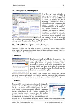 Ambientes Internet I                                                               28


2.7.2 Exemplos: Internet Explorer
                                              É o browser mais utilizado no
                                              mercado, com mais de 90% de
                                              penetração, em função de a Microsoft
                                              já inserir o software no pacote
                                              Windows. Curiosamente, hoje o
                                              Internet Explorer é o navegador que
                                              menos      atende    aos     padrões
                                              recomendados pelo W3C. Devido à
                                              sua grande audiência, a dupla
                                              Internet Explorer/Outlook Express é
                                              uma grande porta para os vírus que se
                                              aproveitam das falhas de segurança
                                              encontradas nesses programas como
                                              é o caso dos Cavalos de Tróia que
está invadindo muitas máquinas que usam o navegador. Tem a vantagem de abrir
mais rápido devido a essa interação com o Windows.

2.7.3 Outros: Firefox, Opera, Mozilla, Konquer
O Internet Explorer não é o único navegador existente no mundo virtual, existem
outras opções de browsers, gratuitos e pagos, e são tão eficientes quanto o software
mais conhecido pelos internautas.

2.7.3.1 Firefox

                              Este browser, criado pela Mozilla Organization, reúne
                              visual caprichado e recursos interessantes. Vem com
                              atalho para buscas no google, dicionário com a
                              pronúncia de algumas palavras em inglês e filtros anti-
                              popups. Inclui um novo gerenciador de downloads,
                              além de recursos poderosos de classificação de sites
                              favoritos. (www.mozilla.org.br).

                            O Firefox tem recursos para bloqueador popups,
navegação em abas, privacidade e segurança, pesquisa inteligente, live bookmarks,
downloads sem perturbação, simples e intuitivo, personalizável e instalação rápida.

2.7.3.2 Opera

Bastante rápido para carregar as páginas e não tão pesado
quanto o Netscape. O programa de instalação é o menor
com 3.2 Mb. Possui recurso de navegação por abas -
novas páginas são abertas na mesma janela do Opera, não
havendo necessidade de abrir outras instâncias do
browser. Admite mouse gestures que são atalhos
chamados através de um movimento de mouse, como a
atualização e o fechamento de uma janela. Possui teclas
de atalho para os principais sites de busca. Digitar, por exemplo, (g palavra-chave) na

Jorge Juan Zavaleta Gavidia, 2005                    jorgejzg@posgrad.nce.ufrj.br
 