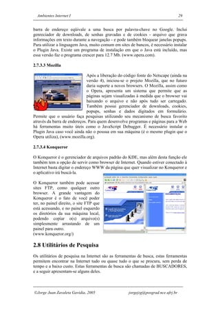 Ambientes Internet I                                                             29


barra de endereço eqüivale a uma busca por palavra-chave no Google. Inclui
genreciador de downloads, de senhas gravadas e de cookies - arquivo que grava
informações em texto durante a navegação - e pode também bloquear janelas popups.
Para utilizar a linguagem Java, muito comum em sites de bancos, é necessário instalar
o Plugin Java. Existe um programa de instalação em que o Java está incluído, mas
essa versão faz o programa crescer para 12.7 Mb. (www.opera.com).

2.7.3.3 Mozilla

                              Após a liberação do código fonte do Netscape (ainda na
                              versão 4), iniciou-se o projeto Mozilla, que no futuro
                              daria suporte a novos browsers. O Mozilla, assim como
                              o Opera, apresenta um sistema que permite que as
                              páginas sejam visualizadas à medida que o browser vai
                              baixando o arquivo e não após tudo ser carregado.
                              Também possui gerenciador de downloads, cookies,
                              popups, senhas e dados digitados em formulário.
Permite que o usuário faça pesquisas utilizando seu mecanismo de busca favorito
através da barra de endereços. Para quem desenvolve programas e páginas para a Web
há ferramentas muito úteis como o JavaScript Debugger. É necessário instalar o
Plugin Java caso você ainda não o possua em sua máquina (é o mesmo plugin que o
Opera utiliza), (www.mozilla.org).

2.7.3.4 Konqueror

O Konqueror é o gerenciador de arquivos padrão do KDE, mas além desta função ele
também tem a opção de servir como browser de Internet. Quando estiver conectado à
Internet basta digitar o endereço WWW da página que quer visualizar no Konqueror e
o aplicativo irá buscá-la.

O Konqueror também pode acessar
sites FTP, como qualquer outro
browser. A grande vantagem do
Konqueror é o fato de você poder
ter, no painel direito, o site FTP que
está acessando, e no painel esquerdo
os diretórios da sua máquina local,
podendo copiar o(s) arquivo(s)
simplesmente arrastando de um
painel para outro.
(www.konqueror.org/)

2.8 Utilitários de Pesquisa
Os utilitários de pesquisa na Internet são as ferramentas de busca, estas ferramentas
permitem encontrar na Internet tudo ou quase tudo o que se procura, sem perda de
tempo e a baixo custo. Estas ferramentas de busca são chamadas de BUSCADORES,
e a seguir apresentam-se alguns deles.



Jorge Juan Zavaleta Gavidia, 2005                  jorgejzg@posgrad.nce.ufrj.br
 