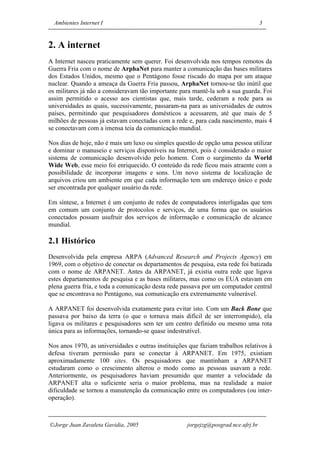 Ambientes Internet I                                                              3


2. A internet
A Internet nasceu praticamente sem querer. Foi desenvolvida nos tempos remotos da
Guerra Fria com o nome de ArphaNet para manter a comunicação das bases militares
dos Estados Unidos, mesmo que o Pentágono fosse riscado do mapa por um ataque
nuclear. Quando a ameaça da Guerra Fria passou, ArphaNet tornou-se tão inútil que
os militares já não a consideravam tão importante para mantê-la sob a sua guarda. Foi
assim permitido o acesso aos cientistas que, mais tarde, cederam a rede para as
universidades as quais, sucessivamente, passaram-na para as universidades de outros
países, permitindo que pesquisadores domésticos a acessarem, até que mais de 5
milhões de pessoas já estavam conectadas com a rede e, para cada nascimento, mais 4
se conectavam com a imensa teia da comunicação mundial.

Nos dias de hoje, não é mais um luxo ou simples questão de opção uma pessoa utilizar
e dominar o manuseio e serviços disponíveis na Internet, pois é considerado o maior
sistema de comunicação desenvolvido pelo homem. Com o surgimento da World
Wide Web, esse meio foi enriquecido. O conteúdo da rede ficou mais atraente com a
possibilidade de incorporar imagens e sons. Um novo sistema de localização de
arquivos criou um ambiente em que cada informação tem um endereço único e pode
ser encontrada por qualquer usuário da rede.

Em síntese, a Internet é um conjunto de redes de computadores interligadas que tem
em comum um conjunto de protocolos e serviços, de uma forma que os usuários
conectados possam usufruir dos serviços de informação e comunicação de alcance
mundial.

2.1 Histórico
Desenvolvida pela empresa ARPA (Advanced Research and Projects Agency) em
1969, com o objetivo de conectar os departamentos de pesquisa, esta rede foi batizada
com o nome de ARPANET. Antes da ARPANET, já existia outra rede que ligava
estes departamentos de pesquisa e as bases militares, mas como os EUA estavam em
plena guerra fria, e toda a comunicação desta rede passava por um computador central
que se encontrava no Pentágono, sua comunicação era extremamente vulnerável.

A ARPANET foi desenvolvida exatamente para evitar isto. Com um Back Bone que
passava por baixo da terra (o que o tornava mais difícil de ser interrompido), ela
ligava os militares e pesquisadores sem ter um centro definido ou mesmo uma rota
única para as informações, tornando-se quase indestrutível.

Nos anos 1970, as universidades e outras instituições que faziam trabalhos relativos à
defesa tiveram permissão para se conectar à ARPANET. Em 1975, existiam
aproximadamente 100 sites. Os pesquisadores que mantinham a ARPANET
estudaram como o crescimento alterou o modo como as pessoas usavam a rede.
Anteriormente, os pesquisadores haviam presumido que manter a velocidade da
ARPANET alta o suficiente seria o maior problema, mas na realidade a maior
dificuldade se tornou a manutenção da comunicação entre os computadores (ou inter-
operação).



Jorge Juan Zavaleta Gavidia, 2005                   jorgejzg@posgrad.nce.ufrj.br
 