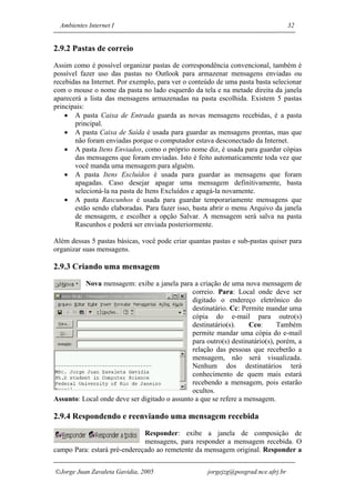 Ambientes Internet I                                                              32


2.9.2 Pastas de correio
Assim como é possível organizar pastas de correspondência convencional, também é
possível fazer uso das pastas no Outlook para armazenar mensagens enviadas ou
recebidas na Internet. Por exemplo, para ver o conteúdo de uma pasta basta selecionar
com o mouse o nome da pasta no lado esquerdo da tela e na metade direita da janela
aparecerá a lista das mensagens armazenadas na pasta escolhida. Existem 5 pastas
principais:
    • A pasta Caixa de Entrada guarda as novas mensagens recebidas, é a pasta
       principal.
    • A pasta Caixa de Saída é usada para guardar as mensagens prontas, mas que
       não foram enviadas porque o computador estava desconectado da Internet.
    • A pasta Itens Enviados, como o próprio nome diz, é usada para guardar cópias
       das mensagens que foram enviadas. Isto é feito automaticamente toda vez que
       você manda uma mensagem para alguém.
    • A pasta Itens Excluídos é usada para guardar as mensagens que foram
       apagadas. Caso desejar apagar uma mensagem definitivamente, basta
       selecioná-la na pasta de Itens Excluídos e apagá-la novamente.
    • A pasta Rascunhos é usada para guardar temporariamente mensagens que
       estão sendo elaboradas. Para fazer isso, basta abrir o menu Arquivo da janela
       de mensagem, e escolher a opção Salvar. A mensagem será salva na pasta
       Rascunhos e poderá ser enviada posteriormente.

Além dessas 5 pastas básicas, você pode criar quantas pastas e sub-pastas quiser para
organizar suas mensagens.

2.9.3 Criando uma mensagem
          Nova mensagem: exibe a janela para a criação de uma nova mensagem de
                                               correio. Para: Local onde deve ser
                                               digitado o endereço eletrônico do
                                               destinatário. Cc: Permite mandar uma
                                               cópia do e-mail para outro(s)
                                               destinatário(s).    Cco:       Também
                                               permite mandar uma cópia do e-mail
                                               para outro(s) destinatário(s), porém, a
                                               relação das pessoas que receberão a
                                               mensagem, não será visualizada.
                                               Nenhum dos destinatários terá
                                               conhecimento de quem mais estará
                                               recebendo a mensagem, pois estarão
                                               ocultos.
Assunto: Local onde deve ser digitado o assunto a que se refere a mensagem.

2.9.4 Respondendo e reenviando uma mensagem recebida
                              Responder: exibe a janela de composição de
                              mensagens, para responder a mensagem recebida. O
campo Para: estará pré-endereçado ao remetente da mensagem original. Responder a


Jorge Juan Zavaleta Gavidia, 2005                   jorgejzg@posgrad.nce.ufrj.br
 