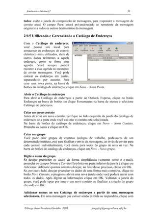 Ambientes Internet I                                                               33


todos: exibe a janela de composição de mensagens, para responder a mensagem de
correio atual. O campo Para: estará pré-endereçado ao remetente da mensagem
original e a todos os outros destinatários da mensagem.

2.9.5 Utilizando e Gerenciando o Catálogo de Endereços
Com o Catálogo de endereços,
você possui um local para
armazenar os endereços de correio
eletrônico mais utilizados, além de
outros dados referentes a aquele
endereço, como se fosse uma
agenda. Você sempre poderá
recorrer a essa agenda no momento
de enviar mensagens. Você pode
colocar os endereços em pastas,
separando-os por assunto. Para
criar uma nova pasta, na barra de
botões do catálogo de endereços, clique em Novo – Nova Pasta.

Abrir o Catálogo de endereços
Para abrir o Catálogo de endereços a partir do Outlook Express, clique no botão
Endereços na barra de botões ou clique Ferramentas na barra de menus e selecione
Catálogo de endereços.

Criar um novo contato
Antes de criar um novo contato, verifique no lado esquerdo da janela do catálogo de
endereços se a pasta onde você vai criar o contato está selecionada.
Na barra de botões do catálogo de endereços, clique em Novo – Novo Contato.
Preencha os dados e clique em OK.

Criar um grupo
Você pode criar grupos de contatos (colegas de trabalho, professores de um
determinado instituto, etc) para facilitar o envio de mensagens, ao invés de enviar para
cada contato individualmente, você envia para todos do grupo de uma só vez. Na
barra de botões do catálogo de endereços, clique em Novo - Novo grupo.

Digite o nome do grupo.
Se desejar preencher os dados da forma simplificada (somente nome e e-mail),
preencha os campos Nome e Correio Eletrônico na parte inferior da janela e clique em
Adicionar. Adicione quantos contatos desejar, ao final desse processo, clique em OK.
Se, por outro lado, desejar preencher os dados de uma forma mais completa, clique no
botão Novo Contato, o programa abrirá uma nova janela onde você poderá entrar com
todos os dados. Após digitar as informações clique em OK. Voltando a janela do
grupo, você pode optar por inserir um novo contato ou finalizar a criação do grupo
clicando em OK.

Adicionar nomes ao seu Catálogo de endereços a partir de uma mensagem
selecionada. Em uma mensagem que estiver sendo exibida ou respondida, clique com


Jorge Juan Zavaleta Gavidia, 2005                    jorgejzg@posgrad.nce.ufrj.br
 