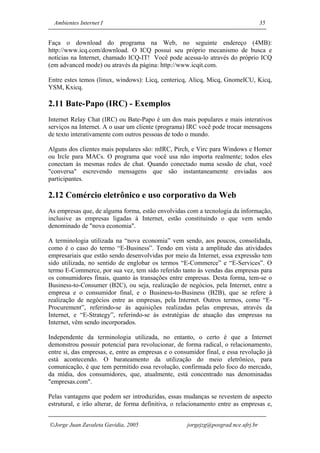 Ambientes Internet I                                                              35


Faça o download do programa na Web, no seguinte endereço (4MB):
http://www.icq.com/download. O ICQ possui seu próprio mecanismo de busca e
notícias na Internet, chamado ICQ-IT! Você pode acessa-lo através do próprio ICQ
(em advanced mode) ou através da página: http://www.icqit.com.

Entre estes temos (linux, windows): Licq, centericq, Alicq, Micq, GnomeICU, Kicq,
YSM, Kxicq.

2.11 Bate-Papo (IRC) - Exemplos
Internet Relay Chat (IRC) ou Bate-Papo é um dos mais populares e mais interativos
serviços na Internet. A o usar um cliente (programa) IRC você pode trocar mensagens
de texto interativamente com outros pessoas de todo o mundo.

Alguns dos clientes mais populares são: mIRC, Pirch, e Virc para Windows e Homer
ou Ircle para MACs. O programa que você usa não importa realmente; todos eles
conectam às mesmas redes de chat. Quando conectado numa sessão de chat, você
"conversa" escrevendo mensagens que são instantaneamente enviadas aos
participantes.

2.12 Comércio eletrônico e uso corporativo da Web
As empresas que, de alguma forma, estão envolvidas com a tecnologia da informação,
inclusive as empresas ligadas à Internet, estão constituindo o que vem sendo
denominado de "nova economia".

A terminologia utilizada na “nova economia” vem sendo, aos poucos, consolidada,
como é o caso do termo “E-Business”. Tendo em vista a amplitude das atividades
empresariais que estão sendo desenvolvidas por meio da Internet, essa expressão tem
sido utilizada, no sentido de englobar os termos “E-Commerce” e “E-Services”. O
termo E-Commerce, por sua vez, tem sido referido tanto às vendas das empresas para
os consumidores finais, quanto às transações entre empresas. Desta forma, tem-se o
Business-to-Consumer (B2C), ou seja, realização de negócios, pela Internet, entre a
empresa e o consumidor final, e o Business-to-Business (B2B), que se refere à
realização de negócios entre as empresas, pela Internet. Outros termos, como “E-
Procurement”, referindo-se às aquisições realizadas pelas empresas, através da
Internet, e “E-Strategy”, referindo-se às estratégias de atuação das empresas na
Internet, vêm sendo incorporados.

Independente da terminologia utilizada, no entanto, o certo é que a Internet
demonstrou possuir potencial para revolucionar, de forma radical, o relacionamento,
entre si, das empresas, e, entre as empresas e o consumidor final, e essa revolução já
está acontecendo. O barateamento da utilização do meio eletrônico, para
comunicação, é que tem permitido essa revolução, confirmada pelo foco do mercado,
da mídia, dos consumidores, que, atualmente, está concentrado nas denominadas
"empresas.com".

Pelas vantagens que podem ser introduzidas, essas mudanças se revestem de aspecto
estrutural, e irão alterar, de forma definitiva, o relacionamento entre as empresas e,


Jorge Juan Zavaleta Gavidia, 2005                   jorgejzg@posgrad.nce.ufrj.br
 