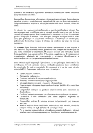 Ambientes Internet I                                                              37


economiza em material de expediente e mantém os colaboradores sempre conectados
e disponíveis uns aos outros.

Compartilhar documentos e informações externamente com clientes, fornecedores ou
parceiros, gerando a possibilidade de transações B2B, com uso do correio eletrônico,
compartilhamento de arquivos e integração automatizada entre sistemas e bases de
dados.

As intranets são redes corporativas baseadas na tecnologia utilizada na Internet. Seu
uso vem avançando nos últimos anos, e a grande solução para tornar mais ágeis as
comunicações nas empresas, funcionando também como uma excelente ferramenta de
gestão e integração de recursos. Suas principais vantagens abrangem desde o baixo
custo para publicação de documentos eletrônicos e distribuição de informações,
padronização da interface e acesso à Internet, até a redução de tempo na troca de
mensagens.

As extranets ligam inúmeros indivíduos interna e externamente a uma empresa, a
uma aplicação ou plataforma comum, permitindo-lhes compartilhar informações de
uma forma semelhante a uma Intranet. Os usuários acessam uma extranet da mesma
forma que fariam para acessar um Site Web, com a exceção de que devem passar por
procedimentos adicionais de gerenciamento e segurança identificando-se e
autenticando seu acesso às operações empresariais internas.

Uma extranet requer segurança e privacidade. E isso pressupõe administração de
servidores de firewall, a emissão e uso de certificados digitais ou meios semelhantes
de autenticação de usuário, encriptação de mensagens, e o uso de redes privadas
virtuais (VPNs). As empresas podem usar uma extranet para:

   •   Vender produtos e serviços.
   •   Acompanhar reclamações.
   •   Permitir a realização de pagamentos eletrônicos.
   •   Permitir o acompanhamento (tracking) de pedidos.
   •   Integração de processos com vendedores e fornecedores.
   •   Trocar grandes volumes de dados usando aplicações WebEDI (Electronic Data
       Interchange).
   •   Compartilhar catálogos de produtos exclusivamente com atacadistas ou
       distribuidores.
   •   Colaborar com outras empresas em esforços de desenvolvimento em comum.
   •   Desenvolver e usar juntamente com outras empresas programas de
       treinamento.
   •   Compartilhar notícias de interesse comum exclusivamente com empresas
       parceiras.
   •   Replicar bases de dados consolidadas entre duas ou mais intranets, através de
       soluções como o MS SQL Server e MS Exchange Server.
   •   Por se tratar de uma evolução da aplicação dos conceitos de Internet e intranet,
       uma boa maneira de entender extranets é fazendo-se a seguinte comparação:




Jorge Juan Zavaleta Gavidia, 2005                   jorgejzg@posgrad.nce.ufrj.br
 