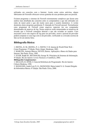 Ambientes Internet I                                                              39


utilizados em conexões com a Internet. Assim como certos antivírus, alguns
fabricantes de Firewalls oferecem versıes gratuitas de seus produtos para uso pessoal.

Existem programas e sistemas de Firewall extremamente complexos que fazem uma
análise mais detalhada das conexões entre os computadores e que são utilizados em
redes de maior porte e que são muito caros para o usuário doméstico. A versão
doméstica deste programa geralmente È chamada de Firewall pessoal. Normalmente
estes programas de Firewall criam arquivos especiais em seu computador
denominados de arquivos de log. Nestes arquivos serão armazenadas as tentativas de
invasão que o Firewall conseguiu detectar e que são avisadas ao usuário. Caso
necessário envie este arquivo de log para seu provedor, assim o pessoal do provedor
poderá comparar os seus logs com os do provedor, verificando se a invasão ocorreu de
fato ou foi um alarme falso.

Bibliografia Básica:
1. DEITEL, H. M.; DEITEL, P. J.; NIETO, T. R. Internet & World Wide Web –
Como Programar. 2ª Edição. Porto Alegre: Bookman, 2003.
2. MARCON, Antonio Marcos; NEVES, Denise. Aplicações e Banco de Dados para
Internet. São Paulo: Érica, 1999.
3. STAIR, Ralph M.; REYNOLDS, George W. Princípios de Sistemas de Informação.
4ª Edição. Rio de Janeiro: Livros Técnicos e Científicos, 2002.
Bibliografia Complementar:
1. MULLEN, R. HTML 4: Guia de Referência do Programador. Rio de Janeiro:
Ciência Moderna, 1998.
2. MANZANO, André Luiz N. G.; MANZANO, Maria Izabel N. G. Estudo Dirigido
de Informática Básica. 6ª Edição. São Paulo: Érica, 2000.




Jorge Juan Zavaleta Gavidia, 2005                   jorgejzg@posgrad.nce.ufrj.br
 