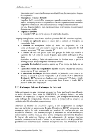 Ambientes Internet I                                                             6


       sistema de arquivo suportando acesso aos diretórios e disco em outros sistemas
       de computador.
   •   Execução de comando distante
       Usando o shell remoto (rsh) e programas execução remota(rexec), os usuários
       podem rodar programas em computadores distantes e podem ver os resultados
       no próprio computador. Isto deixa usuários de computadores lentos tirar
       proveito de computadores mais rápidos correndo os programas no computador
       distante mais rápido.
   •   Impressão distante
       O comando UNIX lpr provê serviços de impressão distantes.

Um programa aplicativo transferindo arquivos que usam TCP/IP, executa o seguinte,
  • a camada de aplicação passa os dados para a camada de transporte do
      computador fonte
  • a camada de transporte divide os dados em segmentos de TCP
      soma um header com um número sucessivo para cada segmento de TCP
      passa os segmentos TCP para a camada IP
  • a camada IP cria um pacote com uma porção de dados que contém o
      segmento de TCP soma um header de pacote que contém endereços de IP da
      fonte                                e                               destino
      determina o endereço físico do computador de destino passa o pacote e
      endereço físico de destino para a camada de datalink
  • a camada de datalink transmite o pacote de IP na porção de dados de um
      frame
  • a camada datalink de computadores destino descarta o header de datalink e
      passa o pacote IP para a camada IP
  • os camada de destinações IP checa o header do pacote IP e checksum se ok,
      descarta o header IP e passa o segmento TCP à camada TCP os camada de
      destinações TCP computa um checksum para o segmento TCP dados e header
      se ok, envia reconhecimento ao computador fonte descarta o header TCP e
      passa os dados para a aplicação.

2.2.3 Endereços físicos e Endereços de Internet
Cada computador em rede é nomeado um endereço físico que leva formas diferentes
em redes diferentes. Para redes de ETHERNET, o endereço físico é um valor
numérico de 6 bytes (ou 12 dígitos hexadecimais) (por exemplo 080BF0AFDC09).
Cada endereço de computadores Ethernet é único, e corresponde ao endereço do
cartão de rede físico instalado no computador.

Endereços de Internet são endereços lógicos, e são independentes de qualquer
hardware particular ou componente de rede. O protocolo TCP/IP implementa uma
numeração lógica de rede, armazenado em arquivos de configuração,que uma
máquina se identifica. Esta numeração lógica é importante ao enviar informação a
outros usuários a outras redes, ou tendo acesso a máquinas remotamente. Endereços
de Internet são endereços lógicos, e são independentes de qualquer hardware
particular ou componente de rede. Consiste em um valor numérico de 4 bytes (32-bit)
que identifica o número de rede e o número de dispositivo na rede. O endereço IP de 4



Jorge Juan Zavaleta Gavidia, 2005                  jorgejzg@posgrad.nce.ufrj.br
 