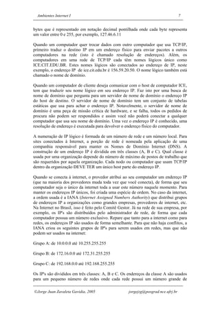 Ambientes Internet I                                                              7


bytes que é representado em notação decimal pontilhada onde cada byte representa
um valor entre 0 e 255, por exemplo, 127.46.6.11

Quando um computador quer trocar dados com outro computador que usa TCP/IP,
primeiro traduz o destino IP em um endereço físico para enviar pacotes a outros
computadores na rede (isto é chamado resolução de endereços). Além, os
computadores em uma rede de TCP/IP cada têm nomes lógicos único como
ICE.CIT.EDU.BR. Estes nomes lógicos são conectados ao endereço de IP, neste
exemplo, o endereço IP de ice.cit.edu.br é 156.59.20.50. O nome lógico também está
chamado o nome de domínio.

Quando um computador de cliente deseja comunicar com o host de computador ICE,
tem que traduzir seu nome lógico em seu endereço IP. Faz isto por uma busca de
nome de domínio que pergunta para um servidor de nome de domínio o endereço IP
do host de destino. O servidor de nome de domínio tem um conjunto de tabelas
estáticas que usa para achar o endereço IP. Notavelmente, o servidor de nome de
domínio é uma peça de missão crítica de hardware, e se falha, todos os pedidos de
procura não podem ser respondidos e assim você não poderá conectar a qualquer
computador que usa seu nome de domínio. Uma vez o endereço IP é conhecido, uma
resolução de endereço é executada para devolver o endereço físico do computador.

A numeração de IP lógico é formada de um número de rede e um número local. Para
sites conectados à Internet, a porção de rede é nomeada pela aplicação de uma
companhia responsável para manter os Nomes de Domínio Internet (DNS). A
construção de um endereço IP é dividida em três classes (A, B e C). Qual classe é
usada por uma organização depende do número de máximo de postos de trabalho que
são requeridos por aquela organização. Cada nodo ou computador que usam TCP/IP
dentro da organização DEVE TER um único host parte do endereço IP.

Quando se conecta à internet, o provedor atribui ao seu computador um endereço IP
(que na maioria dos provedores muda toda vez que você conecta), de forma que seu
computador seja o único da internet toda a usar este número naquele momento. Para
manter os endereços IP únicos, foi criada uma espécie de ordem. No caso da internet,
a ordem usada é a IANA (Internet Assigned Numbers Authority) que distribui grupos
de endereços IP a organizações como grandes empresas, provedores de internet, etc.
Na Internet no Brasil, isso é feito pelo Comitê Gestor. Já na rede de sua empresa, por
exemplo, os IP's são distribuídos pelo administrador de rede, de forma que cada
computador possua um número exclusivo. Repare que tanto para a internet como para
redes, os endereços IP são usados de forma semelhante. Para que não haja conflitos, a
IANA criou os seguintes grupos de IP's para serem usados em redes, mas que não
podem ser usados na internet:

Grupo A: de 10.0.0.0 até 10.255.255.255

Grupo B: de 172.16.0.0 até 172.31.255.255

Grupo C: de 192.168.0.0 até 192.168.255.255

Os IP's são divididos em três classes: A, B e C. Os endereços da classe A são usados
para um pequeno número de redes onde cada rede possui um número grande de

Jorge Juan Zavaleta Gavidia, 2005                   jorgejzg@posgrad.nce.ufrj.br
 