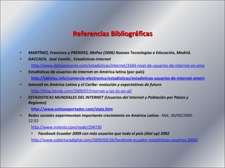 MARTÍNEZ, Francisco y PRENDES, MaPaz (2006) Nuevas Tecnologías e Educación, Madrid. DACCACH,  José Camilo , Estadísticas-Internet http://www.deltaasesores.com/estadisticas/internet/3344-nivel-de-usuarios-de-internet-en-america-latina Estadísticas de usuarios de internet en América latina (por país) http://latintec.info/comercio-electronico/estadisticas/estadisticas-usuarios-de-internet-america-latina-por-pais Internet en América Latina y el Caribe: evolución y expectativas de futuro http://blog.tiendy.com/2009/07/internet-y-las-tic-en-al/ ESTADISTICAS MUNDIALES DEL INTERNET (Usuarios del Internet y Población por Países y Regiones) http://www.exitoexportador.com/stats.htm Redes sociales experimentan importante crecimiento en América Latina .  Mié, 30/09/2009 - 12:52  http://www.milenio.com/node/294730 Facebook Ecuador 2009 con más usuarios que todo el país (dial up) 2002 http://www.coberturadigital.com/2009/03/26/facebook-ecuador-estadisticas-usuarios-2009/ Referencias Bibliográficas 