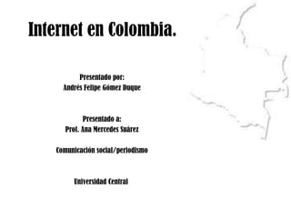 Internet en Colombia. Presentado por: Andrés Felipe Gómez Duque Presentado a: Prof. Ana Mercedes Suárez Comunicación social/periodismo Universidad Central  