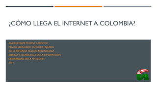 ¿CÓMO LLEGA EL INTERNET A COLOMBIA?
ANDRES FELIPE MURCIA CARDOZO
MIGUEL LEONARDO SÁNCHEZ FAJARDO
KELLY JOHANNA TOLEDO ARTUNDUAGA
CIENCIAYTECNOLOGÍA DE LA INFORMACIÓN
UNIVERSIDAD DE LA AMAZONIA
2014
 