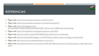 REFERENCIAS
 Página web: http://www.columbus-networks.com/Arcos.html
 Página web: http://www.columbus-networks.com/NewsView.asp?id=7
 Página web: http://3.bp.blogspot.com/-
8riV7ubAE8Q/T8WJlnd9YQI/AAAAAAAAAF0/_i9u1orno7c/s1600/redes+internet.png
 Página web: http://www.slideshare.net/jsjpaez/cotizacion-canal-2013
 Página web: http://es.scribd.com/doc/40118640/Cables-Submarinos-en-Colombia
 Página web: http://karolinadiez92.blogspot.com/2013/02/que-cables-submarinos-llegan-colombia.html
 Página web: http://prezi.com/mcrjfqcjxj5l/express-route-cfx-1/
 Página web: http://eleconomista.com.mx/industrias/2013/01/30/amovil-operara-alcatel-proyecto-cable-submarino-
amx-1
 