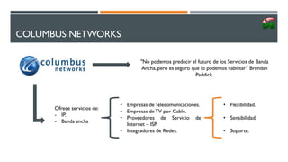 COLUMBUS NETWORKS
"No podemos predecir el futuro de los Servicios de Banda
Ancha, pero es seguro que lo podemos habilitar” Brendan
Paddick.
Ofrece servicios de:
- IP.
- Banda ancha
• Empresas deTelecomunicaciones.
• Empresas deTV por Cable.
• Proveedores de Servicio de
Internet – ISP.
• Integradores de Redes.
• Flexibilidad.
• Sensibilidad.
• Soporte.
 
