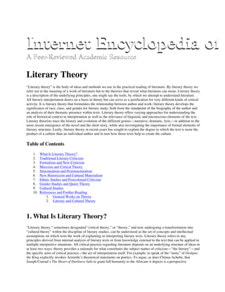 Literary Theory
“Literary theory” is the body of ideas and methods we use in the practical reading of literature. By literary theory we
refer not to the meaning of a work of literature but to the theories that reveal what literature can mean. Literary theory
is a description of the underlying principles, one might say the tools, by which we attempt to understand literature.
All literary interpretation draws on a basis in theory but can serve as a justification for very different kinds of critical
activity. It is literary theory that formulates the relationship between author and work; literary theory develops the
significance of race, class, and gender for literary study, both from the standpoint of the biography of the author and
an analysis of their thematic presence within texts. Literary theory offers varying approaches for understanding the
role of historical context in interpretation as well as the relevance of linguistic and unconscious elements of the text.
Literary theorists trace the history and evolution of the different genres—narrative, dramatic, lyric—in addition to the
more recent emergence of the novel and the short story, while also investigating the importance of formal elements of
literary structure. Lastly, literary theory in recent years has sought to explain the degree to which the text is more the
product of a culture than an individual author and in turn how those texts help to create the culture.
Table of Contents
1. What Is Literary Theory?
2. Traditional Literary Criticism
3. Formalism and New Criticism
4. Marxism and Critical Theory
5. Structuralism and Poststructuralism
6. New Historicism and Cultural Materialism
7. Ethnic Studies and Postcolonial Criticism
8. Gender Studies and Queer Theory
9. Cultural Studies
10. References and Further Reading
1. General Works on Theory
2. Literary and Cultural Theory
1. What Is Literary Theory?
“Literary theory,” sometimes designated “critical theory,” or “theory,” and now undergoing a transformation into
“cultural theory” within the discipline of literary studies, can be understood as the set of concepts and intellectual
assumptions on which rests the work of explaining or interpreting literary texts. Literary theory refers to any
principles derived from internal analysis of literary texts or from knowledge external to the text that can be applied in
multiple interpretive situations. All critical practice regarding literature depends on an underlying structure of ideas in
at least two ways: theory provides a rationale for what constitutes the subject matter of criticism—”the literary”—and
the specific aims of critical practice—the act of interpretation itself. For example, to speak of the “unity” of Oedipus
the King explicitly invokes Aristotle’s theoretical statements on poetics. To argue, as does Chinua Achebe, that
Joseph Conrad’s The Heart of Darkness fails to grant full humanity to the Africans it depicts is a perspective
 