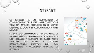 INTERNET
• LA INTERNET ES UN INSTRUMENTO DE
COMUNICACIÓN DE REDES INTERCONECTADAS.
TIENE UN IMPACTO PROFUNDO EN EL MUNDO
LABORAL, EL OCIO Y EL CONOCIMIENTO A NIVEL
MUNDIAL.
• SE EXTENDIÓ GLOBALMENTE, NO OBSTANTE, DE
MANERA DESIGUAL. FLORECIÓ EN GRAN PARTE DE
LOS HOGARES Y EMPRESAS DE PAÍSES RICOS,
MIENTRAS QUE PAÍSES Y SECTORES
DESFAVORECIDOS CUENTAN CON BAJA
PENETRACIÓN Y VELOCIDAD PROMEDIO DE
INTERNET.
 