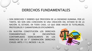 DERECHOS FUNDAMENTALES
• SON DERECHOS Y DEBERES QUE PROCEDEN DE LA DIGNIDAD HUMANA, POR LO
TANTO, NO SON UNA CONCESIÓN NI UNA CREACIÓN DEL ESTADO NI DE LA
NACIÓN. EL ESTADO, EN TODO CASO, LO QUE DEBE HACER ES TUTELARLOS,
PROTEGERLOS Y GARANTIZARLOS EFICAZMENTE.
• EN NUESTRA CONSTITUCIÓN LOS DERECHOS
FUNDAMENTALES SE ENCUENTRAN
CONTEMPLADOS ESENCIALMENTE EN LOS
DERECHOS DE LA 1º GENERACIÓN: DERECHOS
CIVILES: ARTS.1 Y 2, INCISOS 1 AL 24.
 