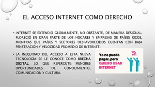 EL ACCESO INTERNET COMO DERECHO
• INTERNET SE EXTENDIÓ GLOBALMENTE, NO OBSTANTE, DE MANERA DESIGUAL.
FLORECIÓ EN GRAN PARTE DE LOS HOGARES Y EMPRESAS DE PAÍSES RICOS,
MIENTRAS QUE PAÍSES Y SECTORES DESFAVORECIDOS CUENTAN CON BAJA
PENETRACIÓN Y VELOCIDAD PROMEDIO DE INTERNET.
• LA INEQUIDAD DEL ACCESO A ESTA NUEVA
TECNOLOGÍA SE LE CONOCE COMO BRECHA
DIGITAL, LO QUE REPERCUTE MENORES
OPORTUNIDADES DE CONOCIMIENTO,
COMUNICACIÓN Y CULTURA.
 