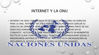 INTERNET Y LA ONU
• INTERNET HA SIDO CONSIDERADA EN ALGUNOS PAÍSES COMO UN DERECHO.
PARA LA ONU, INTERNET “NO SÓLO PERMITE A LOS INDIVIDUOS EJERCER SU
DERECHO DE OPINIÓN Y EXPRESIÓN, SINO QUE TAMBIÉN FORMA PARTE DE SUS
DERECHOS HUMANOS Y PROMUEVE EL ACCESO DE LA SOCIEDAD EN SU
CONJUNTO”, ACCESO QUE “DEBE MANTENERSE ESPECIALMENTE EN MOMENTOS
POLÍTICOS CLAVE COMO ELECCIONES, TIEMPOS DE INTRANQUILIDAD SOCIAL O
ANIVERSARIOS HISTÓRICOS Y POLÍTICOS” POR ELLO ESTA ORGANIZACIÓN HA
DECLARADO EL ACCESO A INTERNET COMO UN DERECHO HUMANO.
 