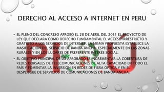 DERECHO AL ACCESO A INTERNET EN PERU
• EL PLENO DEL CONGRESO APROBÓ EL 28 DE ABRIL DEL 2011 EL PROYECTO DE
LEY QUE DECLARA COMO DERECHO FUNDAMENTAL EL ACCESO IRRESTRICTO Y
GRATUITO A LOS SERVICIOS DE INTERNET. LA MISMA PROPUESTA ESTABLECE LA
MASIFICACIÓN DEL SERVICIO DE BANDA ANCHA, ESPECIALMENTE EN LAS ZONAS
RURALES Y EN LOS LUGARES DE PREFERENTE INTERÉS SOCIAL.
• EL OBJETIVO PRINCIPAL DE LO APROBADO ES INCREMENTAR LA COBERTURA DE
REDES DORSALES DE TELECOMUNICACIONES DE ALTA CAPACIDAD EN TODO EL
PAÍS Y FOMENTAR LA INVERSIÓN EN REDES DE FIBRA ÓPTICA Y EN EL
DESPLIEGUE DE SERVICIOS DE COMUNICACIONES DE BANDA ANCHA.
 