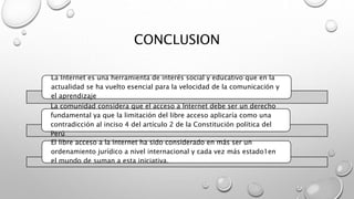 CONCLUSION
La Internet es una herramienta de interés social y educativo que en la
actualidad se ha vuelto esencial para la velocidad de la comunicación y
el aprendizaje
La comunidad considera que el acceso a Internet debe ser un derecho
fundamental ya que la limitación del libre acceso aplicaría como una
contradicción al inciso 4 del artículo 2 de la Constitución política del
Perú.
El libre acceso a la Internet ha sido considerado en más ser un
ordenamiento jurídico a nivel internacional y cada vez más estado1en
el mundo de suman a esta iniciativa.
 