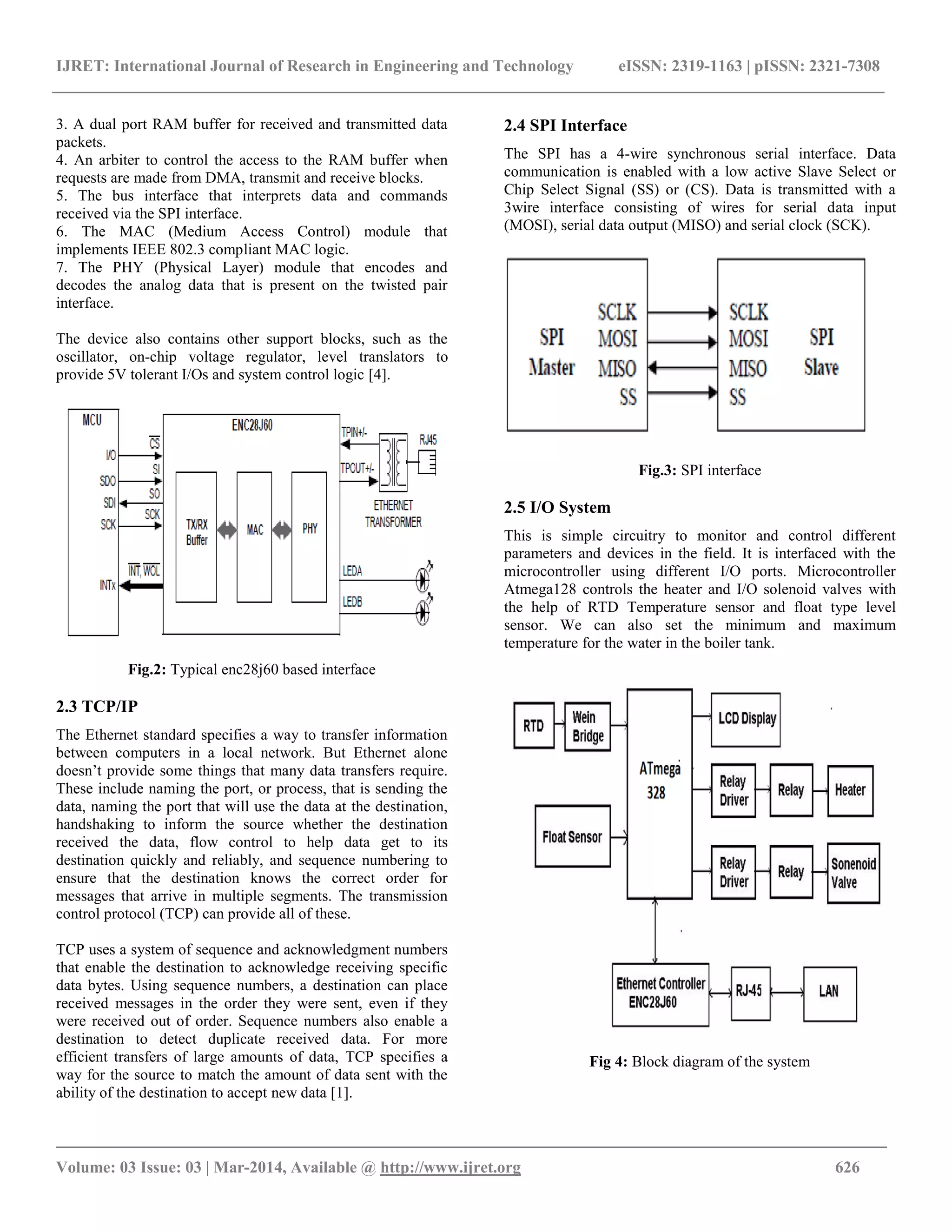 IJRET: International Journal of Research in Engineering and Technology eISSN: 2319-1163 | pISSN: 2321-7308
_________________________________________________________________________________________
Volume: 03 Issue: 03 | Mar-2014, Available @ http://www.ijret.org 626
3. A dual port RAM buffer for received and transmitted data
packets.
4. An arbiter to control the access to the RAM buffer when
requests are made from DMA, transmit and receive blocks.
5. The bus interface that interprets data and commands
received via the SPI interface.
6. The MAC (Medium Access Control) module that
implements IEEE 802.3 compliant MAC logic.
7. The PHY (Physical Layer) module that encodes and
decodes the analog data that is present on the twisted pair
interface.
The device also contains other support blocks, such as the
oscillator, on-chip voltage regulator, level translators to
provide 5V tolerant I/Os and system control logic [4].
Fig.2: Typical enc28j60 based interface
2.3 TCP/IP
The Ethernet standard specifies a way to transfer information
between computers in a local network. But Ethernet alone
doesn’t provide some things that many data transfers require.
These include naming the port, or process, that is sending the
data, naming the port that will use the data at the destination,
handshaking to inform the source whether the destination
received the data, flow control to help data get to its
destination quickly and reliably, and sequence numbering to
ensure that the destination knows the correct order for
messages that arrive in multiple segments. The transmission
control protocol (TCP) can provide all of these.
TCP uses a system of sequence and acknowledgment numbers
that enable the destination to acknowledge receiving specific
data bytes. Using sequence numbers, a destination can place
received messages in the order they were sent, even if they
were received out of order. Sequence numbers also enable a
destination to detect duplicate received data. For more
efficient transfers of large amounts of data, TCP specifies a
way for the source to match the amount of data sent with the
ability of the destination to accept new data [1].
2.4 SPI Interface
The SPI has a 4-wire synchronous serial interface. Data
communication is enabled with a low active Slave Select or
Chip Select Signal (SS) or (CS). Data is transmitted with a
3wire interface consisting of wires for serial data input
(MOSI), serial data output (MISO) and serial clock (SCK).
Fig.3: SPI interface
2.5 I/O System
This is simple circuitry to monitor and control different
parameters and devices in the field. It is interfaced with the
microcontroller using different I/O ports. Microcontroller
Atmega128 controls the heater and I/O solenoid valves with
the help of RTD Temperature sensor and float type level
sensor. We can also set the minimum and maximum
temperature for the water in the boiler tank.
Fig 4: Block diagram of the system
 