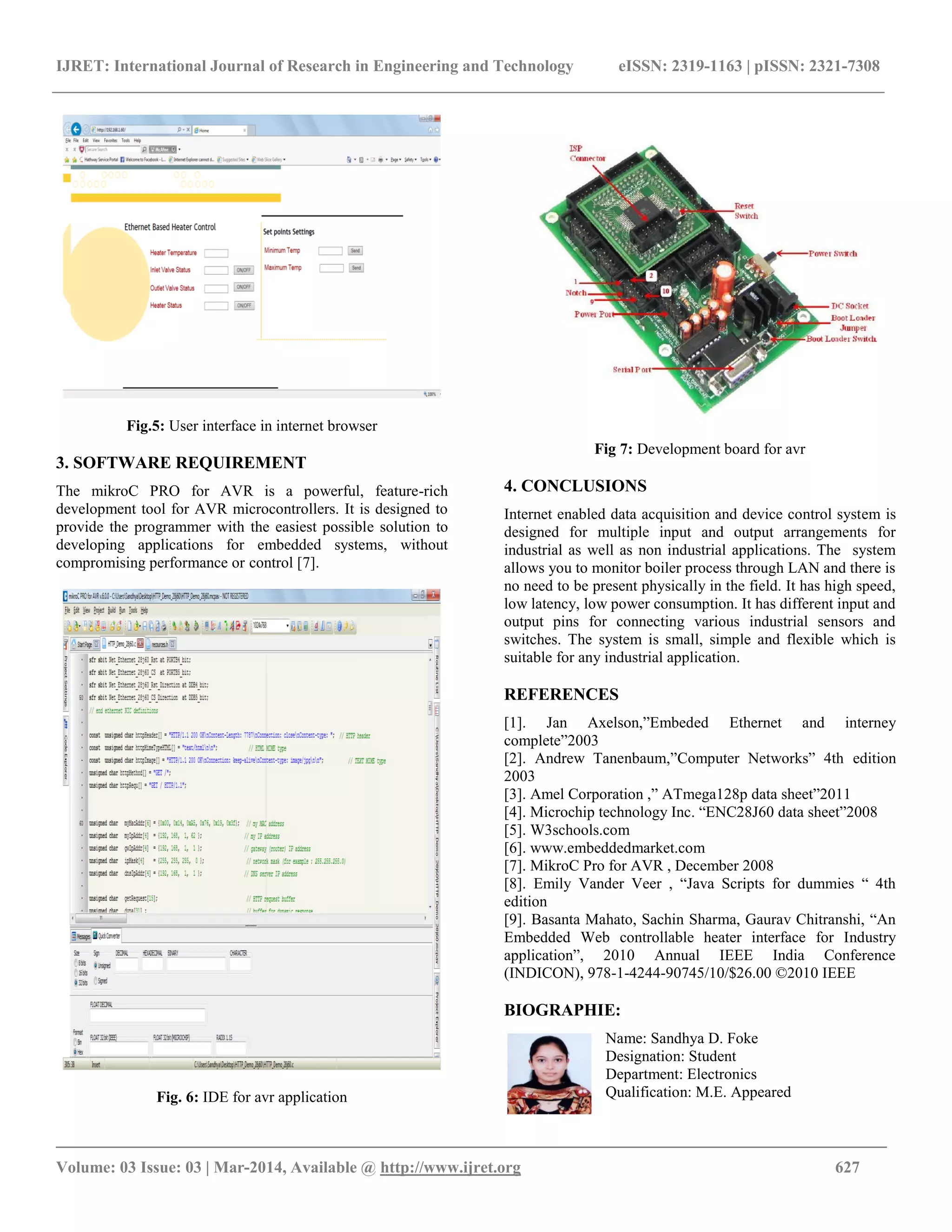 IJRET: International Journal of Research in Engineering and Technology eISSN: 2319-1163 | pISSN: 2321-7308
_________________________________________________________________________________________
Volume: 03 Issue: 03 | Mar-2014, Available @ http://www.ijret.org 627
Fig.5: User interface in internet browser
3. SOFTWARE REQUIREMENT
The mikroC PRO for AVR is a powerful, feature-rich
development tool for AVR microcontrollers. It is designed to
provide the programmer with the easiest possible solution to
developing applications for embedded systems, without
compromising performance or control [7].
Fig. 6: IDE for avr application
Fig 7: Development board for avr
4. CONCLUSIONS
Internet enabled data acquisition and device control system is
designed for multiple input and output arrangements for
industrial as well as non industrial applications. The system
allows you to monitor boiler process through LAN and there is
no need to be present physically in the field. It has high speed,
low latency, low power consumption. It has different input and
output pins for connecting various industrial sensors and
switches. The system is small, simple and flexible which is
suitable for any industrial application.
REFERENCES
[1]. Jan Axelson,”Embeded Ethernet and interney
complete”2003
[2]. Andrew Tanenbaum,”Computer Networks” 4th edition
2003
[3]. Amel Corporation ,” ATmega128p data sheet”2011
[4]. Microchip technology Inc. “ENC28J60 data sheet”2008
[5]. W3schools.com
[6]. www.embeddedmarket.com
[7]. MikroC Pro for AVR , December 2008
[8]. Emily Vander Veer , “Java Scripts for dummies “ 4th
edition
[9]. Basanta Mahato, Sachin Sharma, Gaurav Chitranshi, “An
Embedded Web controllable heater interface for Industry
application”, 2010 Annual IEEE India Conference
(INDICON), 978-1-4244-90745/10/$26.00 ©2010 IEEE
BIOGRAPHIE:
Name: Sandhya D. Foke
Designation: Student
Department: Electronics
Qualification: M.E. Appeared
 