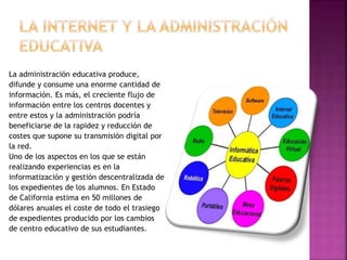 La administración educativa produce,
difunde y consume una enorme cantidad de
información. Es más, el creciente flujo de
información entre los centros docentes y
entre estos y la administración podría
beneficiarse de la rapidez y reducción de
costes que supone su transmisión digital por
la red.
Uno de los aspectos en los que se están
realizando experiencias es en la
informatización y gestión descentralizada de
los expedientes de los alumnos. En Estado
de California estima en 50 millones de
dólares anuales el coste de todo el trasiego
de expedientes producido por los cambios
de centro educativo de sus estudiantes.
 