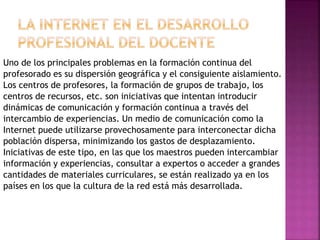 Uno de los principales problemas en la formación continua del
profesorado es su dispersión geográfica y el consiguiente aislamiento.
Los centros de profesores, la formación de grupos de trabajo, los
centros de recursos, etc. son iniciativas que intentan introducir
dinámicas de comunicación y formación continua a través del
intercambio de experiencias. Un medio de comunicación como la
Internet puede utilizarse provechosamente para interconectar dicha
población dispersa, minimizando los gastos de desplazamiento.
Iniciativas de este tipo, en las que los maestros pueden intercambiar
información y experiencias, consultar a expertos o acceder a grandes
cantidades de materiales curriculares, se están realizado ya en los
países en los que la cultura de la red está más desarrollada.
 