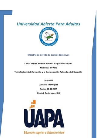 Universidad Abierta Para Adultos
Maestría de Gestión de Centros Educativos
Licda. Esther Ismelka Martínez Vargas De Sanchez
Matricula: 17-9310
Tecnología de la Información y la Comunicación Aplicada a la Educación
Unidad IV
Lucitania Henríquez
Fecha: 03-09-2017
Ciudad: Pedernales, R.D
n
 