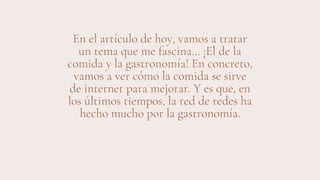 En el artículo de hoy, vamos a tratar
un tema que me fascina… ¡El de la
comida y la gastronomía! En concreto,
vamos a ver cómo la comida se sirve
de internet para mejorar. Y es que, en
los últimos tiempos, la red de redes ha
hecho mucho por la gastronomía.
 