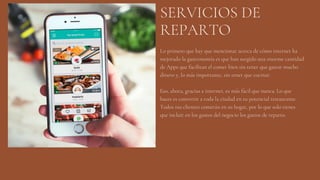 SERVICIOS DE
REPARTO
Lo primero que hay que mencionar acerca de cómo internet ha
mejorado la gastronomía es que han surgido una enorme cantidad
de Apps que facilitan el comer bien sin tener que gastar mucho
dinero y, lo más importante, sin tener que cocinar.
Eso, ahora, gracias a internet, es más fácil que nunca. Lo que
haces es convertir a toda la ciudad en tu potencial restaurante.
Todos tus clientes comerán en su hogar, por lo que solo tienes
que incluir en los gastos del negocio los gastos de reparto.
 