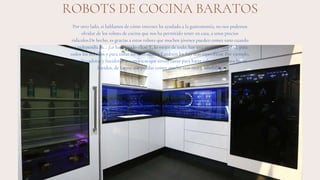 ROBOTS DE COCINA BARATOS
Por otro lado, si hablamos de cómo internet ha ayudado a la gastronomía, no nos podemos
olvidar de los robots de cocina que nos ha permitido tener en casa, a unos precios
ridículos.De hecho, es gracias a estos robots que muchos jóvenes pueden comer sano cuando
se independizan… ¡Lo hacen todo ellos! Y, lo mejor de todo, hay una enorme variedad, para
todos los bolsillos y para todas las necesidades.También los hay más específicos. Por ejemplo,
hay licuadoras y batidoras automáticas que sirven tanto para hacer salsas como para hacer
batidos, de forma que puedas comer mucho más rico y saludable.
 