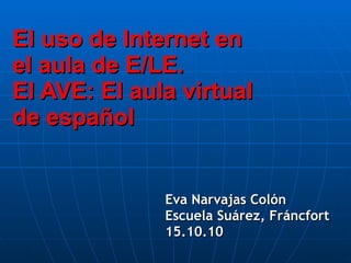 El uso de Internet en el aula de E/LE. El AVE: El aula virtual de español Eva Narvajas Colón Escuela Suárez, Fráncfort 15.10.10 
