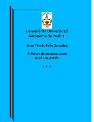 Benemérita Universidad
 Autónoma de Puebla.

Jesús Tomás Bello González.

El futuro de internet: como
      le irá a la WWW.

         14-11-11
 