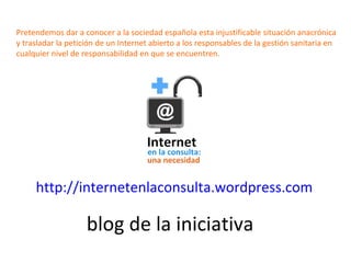 blog de la iniciativa http:// internetenlaconsulta.wordpress.com Pretendemos dar a conocer a la sociedad española esta inj...