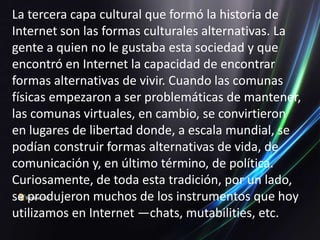 La tercera capa cultural que formó la historia de
Internet son las formas culturales alternativas. La
gente a quien no le gustaba esta sociedad y que
encontró en Internet la capacidad de encontrar
formas alternativas de vivir. Cuando las comunas
físicas empezaron a ser problemáticas de mantener,
las comunas virtuales, en cambio, se convirtieron
en lugares de libertad donde, a escala mundial, se
podían construir formas alternativas de vida, de
comunicación y, en último término, de política.
Curiosamente, de toda esta tradición, por un lado,
se produjeron muchos de los instrumentos que hoy
utilizamos en Internet —chats, mutabilities, etc.
 