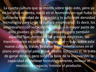 La cuarta cultura que se montó sobre todo esto, pero ya
en los años noventa, nació en el momento en que hubo la
suficiente densidad de utilización y la suficiente densidad
tecnológica para crear la cultura empresarial. Es decir, los
 empresarios con vocación de riesgo —la mayor parte de
    ellos jóvenes y nuevos empresarios, pero también
     aquellos que, dentro de las grandes empresas, las
 transformaron en sentido empresarial— que, sobre esta
  nueva cultura, tratan de desarrollar innovaciones en el
plano empresarial para ganar dinero. Entonces sí, se trata
  de ganar dinero, pero sobre la base de la innovación: la
    capacidad de innovar tecnológicamente, innovar el
         modelo de negocio, innovar el producto.
 