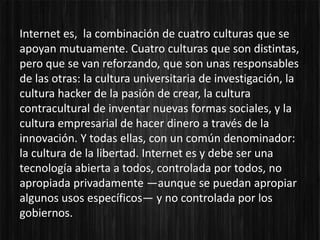 Internet es, la combinación de cuatro culturas que se
apoyan mutuamente. Cuatro culturas que son distintas,
pero que se van reforzando, que son unas responsables
de las otras: la cultura universitaria de investigación, la
cultura hacker de la pasión de crear, la cultura
contracultural de inventar nuevas formas sociales, y la
cultura empresarial de hacer dinero a través de la
innovación. Y todas ellas, con un común denominador:
la cultura de la libertad. Internet es y debe ser una
tecnología abierta a todos, controlada por todos, no
apropiada privadamente —aunque se puedan apropiar
algunos usos específicos— y no controlada por los
gobiernos.
 