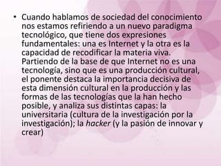 • Cuando hablamos de sociedad del conocimiento
  nos estamos refiriendo a un nuevo paradigma
  tecnológico, que tiene dos expresiones
  fundamentales: una es Internet y la otra es la
  capacidad de recodificar la materia viva.
  Partiendo de la base de que Internet no es una
  tecnología, sino que es una producción cultural,
  el ponente destaca la importancia decisiva de
  esta dimensión cultural en la producción y las
  formas de las tecnologías que la han hecho
  posible, y analiza sus distintas capas: la
  universitaria (cultura de la investigación por la
  investigación); la hacker (y la pasión de innovar y
  crear)
 