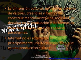• La dimensión cultural, es decir, el sistema
  de valores, creencias y formas de
  constituir mentalmente una sociedad, es
  decisiva en la producción y las formas de
  estas tecnologías clave de nuestros
  paradigmas.
• Internet no es solamente ni
  principalmente una tecnología, sino que
  es una producción cultural.
 