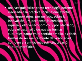• una vez que existe como tecnología potente
  insertada a la práctica social, tiene efectos
  muy importantes, por un lado, sobre la
  innovación —y, por tanto, la creación de
  riqueza y el nivel económico; y por otro lado,
  sobre el desarrollo de nuevas formas
  culturales, tanto en el sentido amplio, es decir,
  formas de ser mentalmente de la sociedad,
  como en el sentido más estricto, creación
  cultural y artística.
 