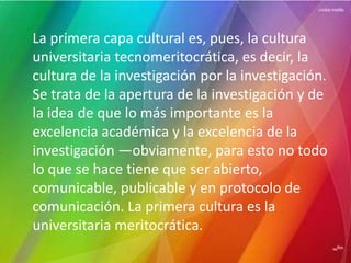 La primera capa cultural es, pues, la cultura
universitaria tecnomeritocrática, es decir, la
cultura de la investigación por la investigación.
Se trata de la apertura de la investigación y de
la idea de que lo más importante es la
excelencia académica y la excelencia de la
investigación —obviamente, para esto no todo
lo que se hace tiene que ser abierto,
comunicable, publicable y en protocolo de
comunicación. La primera cultura es la
universitaria meritocrática.
 