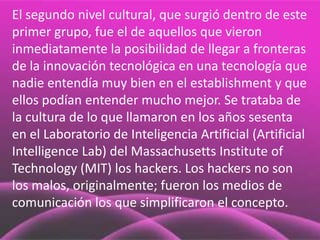 El segundo nivel cultural, que surgió dentro de este
primer grupo, fue el de aquellos que vieron
inmediatamente la posibilidad de llegar a fronteras
de la innovación tecnológica en una tecnología que
nadie entendía muy bien en el establishment y que
ellos podían entender mucho mejor. Se trataba de
la cultura de lo que llamaron en los años sesenta
en el Laboratorio de Inteligencia Artificial (Artificial
Intelligence Lab) del Massachusetts Institute of
Technology (MIT) los hackers. Los hackers no son
los malos, originalmente; fueron los medios de
comunicación los que simplificaron el concepto.
 