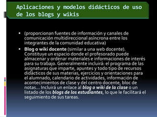 Aplicaciones y modelos didácticos de uso de los blogs y wikis(proporcionan fuentes de información y canales de comunicación multidireccional asíncrona entre los integrantes de la comunidad educativa)Blog o wiki docente (similar a una web docente). Constituye un espacio donde el profesorado puede almacenar y ordenar materiales e informaciones de interés para su trabajo. Generalmente incluirá: el programa de las asignaturas que imparte, apuntes y todo tipo de recursos didácticos de sus materias, ejercicios y orientaciones para el alumnado, calendario de actividades, información de acontecimientos de clase y del centro docente, bloc de notas... Incluirá un enlace al blog o wiki de la clase o un listado de los blogs de los estudiantes, lo que le facilitará el seguimiento de sus tareas. 