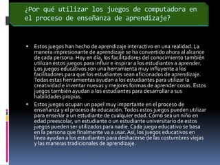 ¿Por qué utilizar los juegos de computadora en el proceso de enseñanza de aprendizaje?Estos juegos han hecho de aprendizaje interactivo en una realidad. La manera impresionante de aprendizaje se ha convertido ahora al alcance de cada persona. Hoy en día, los facilitadores del conocimiento también utilizan estos juegos para influir e inspirar a los estudiantes a aprender. Los juegos educativos son una herramienta muy influyente a los facilitadores para que los estudiantes sean aficionados de aprendizaje. Todas estas herramientas ayudan a los estudiantes para utilizar la creatividad e inventar nuevas y mejores formas de aprender cosas. Estos juegos también ayudan a los estudiantes para desarrollar a sus habilidades propias.Estos juegos ocupan un papel muy importante en el proceso de enseñanza y el proceso de educación. Todos estos juegos pueden utilizar para enseñar a un estudiante de cualquier edad. Como sea un niño en edad preescolar, un estudiante o un estudiante universitario de estos juegos pueden ser utilizados para nadie. Cada juego educativo se basa en la persona que finalmente va a usar. Así, los juegos educativos en línea ayudan a los estudiantes para deshacerse de las costumbres viejas y las maneras tradicionales de aprendizaje.